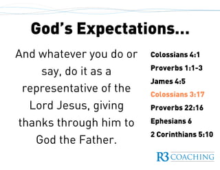 God’s Expectations…
Colossians 4:1
Proverbs 1:1-3
James 4:5
Colossians 3:17
Proverbs 22:16
Ephesians 6
2 Corinthians 5:10
And whatever you do or
say, do it as a
representative of the
Lord Jesus, giving
thanks through him to
God the Father.
 