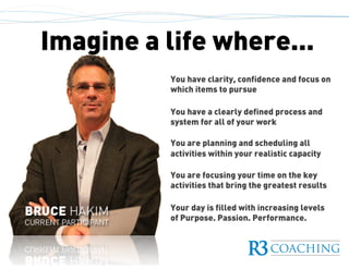 Imagine a life where...
You have clarity, confidence and focus on
which items to pursue
You have a clearly defined process and
system for all of your work
You are planning and scheduling all
activities within your realistic capacity
You are focusing your time on the key
activities that bring the greatest results
Your day is filled with increasing levels
of Purpose. Passion. Performance.
 
