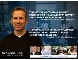 “IT COULD TAKE ME A DECADE TO ACCOMPLISH
THE THINGS I’VE ACCOMPLISHED IN JUST 12
MONTHS WITH R3 COACHING.”
JOHN FABER, CFP® RON BLUE & CO.
“THE CONTENT AND STRATEGIC THOUGHT
PROCESS BEHIND IT HAS CAUSED OUR COMPANY
TO BECOME MUCH MORE PROFITABLE.”
BRENT HAWKINS, TWISTED ROOT MARKETING
 