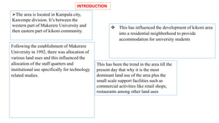 INTRODUCTION 
This has been the trend in the area till the 
present day that why it is the most 
dominant land use of the area plus the 
small scale support facilities such as 
commercial activities like retail shops, 
restaurants among other land uses 
The area is located in Kampala city, 
Kawempe division. It’s between the 
western part of Makerere University and 
then eastern part of kikoni community. 
 This has influenced the development of kikoni area 
into a residential neighborhood to provide 
accommodation for university students 
Following the establishment of Makerere 
University in 1992, there was allocation of 
various land uses and this influenced the 
allocation of the staff quarters and 
institutional use specifically for technology 
related studies. 
 