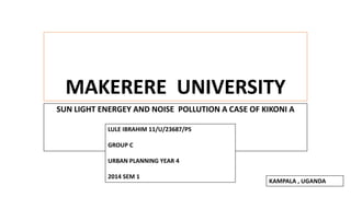 MAKERERE UNIVERSITY 
SUN LIGHT ENERGEY AND NOISE POLLUTION A CASE OF KIKONI A 
LULE IBRAHIM 11/U/23687/PS 
GROUP C 
URBAN PLANNING YEAR 4 
2014 SEM 1 
KAMPALA , UGANDA 
 