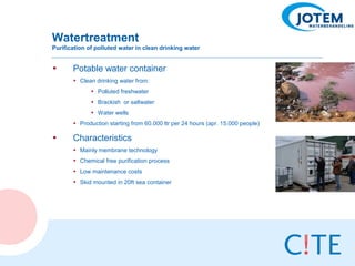 Watertreatment
Purification of polluted water in clean drinking water


•      Potable water container
       • Clean drinking water from:
              • Polluted freshwater
              • Brackish or saltwater
              • Water wells
       • Production starting from 60.000 ltr per 24 hours (apr. 15.000 people)

•      Characteristics
       • Mainly membrane technology
       • Chemical free purification process
       • Low maintenance costs
       • Skid mounted in 20ft sea container
 