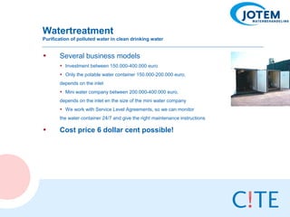 Watertreatment
Purification of polluted water in clean drinking water


•      Several business models
       • Investment between 150.000-400.000 euro
       • Only the potable water container 150.000-200.000 euro,
       depends on the inlet
       • Mini water company between 200.000-400.000 euro,
       depends on the inlet en the size of the mini water company
       • We work with Service Level Agreements, so we can monitor
       the water container 24/7 and give the right maintenance instructions

•      Cost price 6 dollar cent possible!
 