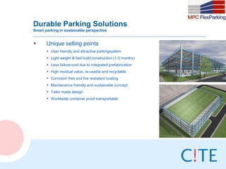 Durable Parking Solutions
Smart parking in sustainable perspective


•      Unique selling points
       • User friendly and attractive parkingsystem
       • Light weight & fast build construction (1-3 months)
       • Less failure-cost due to integrated prefabrication
       • High residual value, re-usable and recyclable
       • Corrosion free and fire restistant coating
       • Maintenance friendly and sustainable concept
       • Tailor made design
       • Worldwide container proof transportable
 
