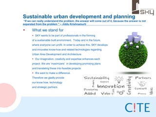 Sustainable urban development and planning
 “If we can really understand the problem, the answer will come out of it, because the answer is not
separated from the problem ” – Jiddu Krishnamurti

•      What we stand for
       • SKY wants to be part of professionals in the forming
       of a sustainable built environment. Today and in the future,
       where everyone can profit. In order to achieve this, SKY develops
       and innovates know-how and related technologies regarding
       Urban Area Development and Architecture
       • Our imagination, creativity and expertise enhances each
       project. We are ‘maximizers’ in developing promising plans
       and translating these into feasible projects
       • We want to make a difference.
       Therefore we gladly provide
       our know how, technology
       and strategic partners
 