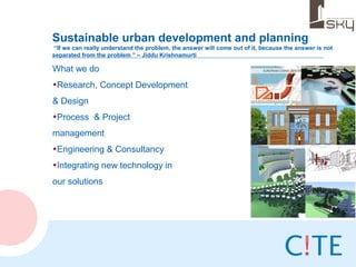 Sustainable urban development and planning
 “If we can really understand the problem, the answer will come out of it, because the answer is not
separated from the problem ” – Jiddu Krishnamurti

What we do
•Research, Concept Development
& Design
•Process & Project
management
•Engineering & Consultancy
•Integrating new technology in
our solutions
 