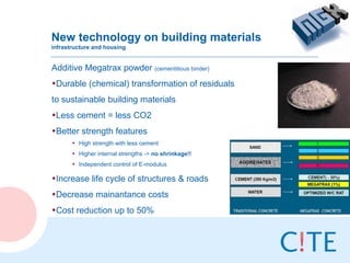 New technology on building materials
infrastructure and housing


Additive Megatrax powder (cementitious binder)
•Durable (chemical) transformation of residuals
to sustainable building materials
•Less cement = less CO2
•Better strength features
       • High strength with less cement
       • Higher internal strengths -> no shrinkage!!
       • Independent control of E-modulus

•Increase life cycle of structures & roads
•Decrease mainantance costs
•Cost reduction up to 50%
 