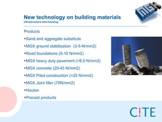 New technology on building materials
infrastructure and housing


Products
•Sand and aggregate substitute
•MGX ground stabilization (3-5-N/mm2)
•Road foundations (5-10 N/mm2)
•MGX heavy duty pavement (>8,5 N/mm2)
•MGX concrete (20-45 N/mm2)
•MGX Piled construction (>25 N/mm2)
•MGX Joint filler (70N/mm2)
•Houton
•Precast products
 