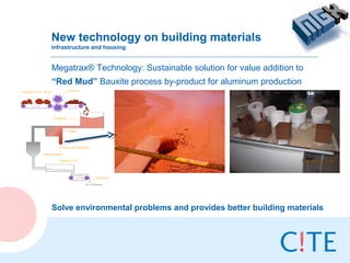 New technology on building materials
infrastructure and housing


Megatrax® Technology: Sustainable solution for value addition to
“Red Mud” Bauxite process by-product for aluminum production




Solve environmental problems and provides better building materials
 
