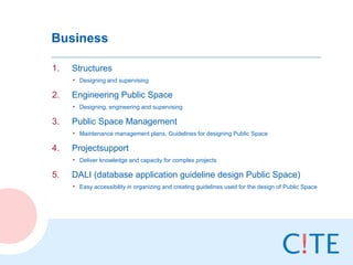 Business

1.   Structures
     • Designing and supervising

2.   Engineering Public Space
     • Designing, engineering and supervising

3.   Public Space Management
     • Maintenance management plans, Guidelines for designing Public Space

4.   Projectsupport
     • Deliver knowledge and capacity for complex projects

5.   DALI (database application guideline design Public Space)
     • Easy accessibility in organizing and creating guidelines used for the design of Public Space
 
