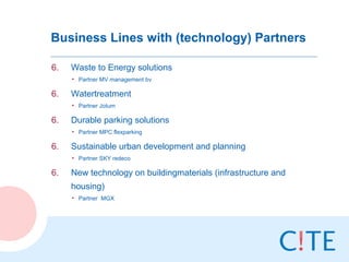 Business Lines with (technology) Partners

6.   Waste to Energy solutions
     • Partner MV management bv

6.   Watertreatment
     • Partner Jotum

6.   Durable parking solutions
     • Partner MPC flexparking

6.   Sustainable urban development and planning
     • Partner SKY redeco

6.   New technology on buildingmaterials (infrastructure and
     housing)
     • Partner MGX
 