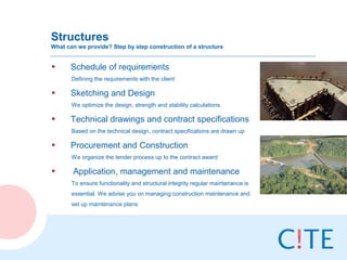 Structures
What can we provide? Step by step construction of a structure


•     Schedule of requirements
       Defining the requirements with the client

•     Sketching and Design
       We optimize the design, strength and stability calculations.

•     Technical drawings and contract specifications
       Based on the technical design, contract specifications are drawn up

•     Procurement and Construction
       We organize the tender process up to the contract award

•      Application, management and maintenance
       To ensure functionality and structural integrity regular maintenance is
       essential. We advise you on managing construction maintenance and
       set up maintenance plans.
 