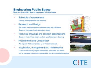 Engineering Public Space
What can we provide? Step by step design of Public Space


•     Schedule of requirements
       Defining the requirements with the client

•     Research and Design
       We inspect the project location, deliver surveys and calculation
       Based on the research data we make a design

•     Technical drawings and contract specifications
       Based on the technical design, contract specifications are drawn up

•     Procurement and Construction
       We organize the tender process up to the contract award.

•      Application, management and maintenance
       To ensure functionality regular maintenance is essential. We advise
       you on managing construction maintenance and set up maintenance plans.
 