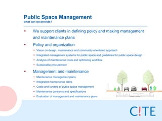 Public Space Management
what can we provide?


•     We support clients in defining policy and making management
      and maintenance plans
•     Policy and organization
      • Vision on design, maintenance and community orientated approach
      • Integrated management systems for public space and guidelines for public space design
      • Analysis of maintenance costs and optimizing workflow
      • Sustainable procurement

•     Management and maintenance
      • Maintenance management plans
      • Integrated maintenance plans
      • Costs and funding of public space management
      • Maintenance contracts and specifications
      • Evaluation of management and maintenance plans
 