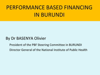 PERFORMANCE BASED FINANCING
        IN BURUNDI


By Dr BASENYA Olivier
 President of the PBF Steering Committee in BURUNDI
 Director General of the National Institute of Public Health
 