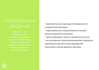 • принятие осанки партнера и повторение его
основной жестикуляции;
• перенимание его эмоционального настроя
(лучше получается у женщин);
• приспособление к темпу и громкости его речи;
• использование в своих высказываниях отдельных
характерных для него слов и выражений;
пристройка к ритму дыхания партнера.
Невербальное
общение
Раппорт — это
эмоциональная и
интеллектуальная связь,
устанавливаемая между
людьми в процессе их
общения и основанная на
взаимной симпатии,
взаимопонимании.
 