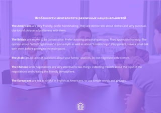 Особенности менталитета различных национальностей
The Americans are very friendly, prefer handshaking. They are democratic about clothes and very punctual.
Use lots of phrases of politeness with them.
The British are known to be conservative. Prefer avoiding personal questions. They appreciate honesty. The
opinion about “artful Englishman” is just a myth as well as about “London fogs”. Very patient. Have a small talk
with them before getting to the main point.
The Arab can ask a lot of questions about your family, relatives. Do not negotiate with women.
The Chinese while negotiations are very attentive to two things: collecting the info about the topic of the
negotiations and creating the friendly atmosphere.
The Europeans are not as skillful in English as Americans, so use simple words and phrases.
 