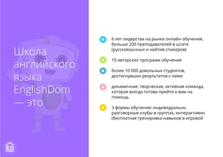 6 лет лидерства на рынке онлайн обучения,
больше 200 преподавателей в штате
(русскоязычных и нейтив спикеров)
10 авторских программ обучения
более 10 000 довольных студентов,
достигнувших результатов с нами
динамичная, творческая, активная команда,
которая всегда готова прийти к вам на
помощь
3 формы обучения: индивидуально,
разговорные клубы в группах, интерактивно
(бесплатная тренировка навыков в игровой
Школа
английского
языка
EnglishDom
— это
 