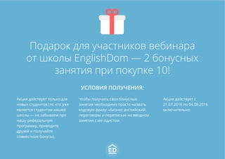 Подарок для участников вебинара
от школы EnglishDom — 2 бонусных
занятия при покупке 10!
УСЛОВИЯ ПОЛУЧЕНИЯ:
Акция действует только для
новых студентов (те, кто уже
является студентом нашей
школы — не забываем про
нашу реферальную
программу, приводите
друзей и получайте
совместные бонусы).
Чтобы получить свои бонусные
занятия необходимо просто назвать
кодовую фразу: «Бизнес английский:
переговоры и переписка» на вводном
занятии с методистом.
Акция действует с
21.07.2016 по 04.08.2016
включительно.
 