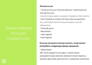 Заканчиваем
письмо
правильно
Phrases to use:
• Thank you for your time and attention. I look forward to
hearing from you.
Спасибо за Ваше время и внимание. Ожидаю от Вас ответа.
• Don’t hesitate to contact me if you have any questions.
Если у Вас будут дополнительные вопросы, просьба
обращаться.
• Sincerely yours,
• Best wishes,
•  Best regards,
• Kind regards,
Если вы посылаете письмо коллеге, тогда можно
употребить следующую форму прощания:
• Many thanks,
NB: после каждой из этих фраз с новой строки
указывается ваше имя (или автоматическая подпись с
именем, фамилией, должностью и названием компании).
 
