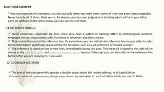 These are more specific elements that you use only when you need them, some of them are even interchangeable.
Never include all of them, Dixie warns. As always, use your own judgment in deciding which of them your letter
can’t do without. In the letter below you can see most of them.
ADDITIONA ELEMENT
 Some companies, especially big ones, Dixie says, have a system of tracking letters by chronological numbers,
employee initials, department codes/numbers or whatever else they choose.
 This is what they put in the reference line. Or sometimes you can include the reference line in your letter to refer
to the information specifically requested by the recipient, such as a job reference or invoice number.
 The reference is typed on one or two lines, immediately below the date. This means it is typed to the right of the
center in the modified block and indented business letter layouts. Dixie says you can also refer in the reference line
to the letter you are replying to, if you wish.
 REFERENCE INITIALS
 ADDRESSEE NOTATION
This sort of notation generally appears a double space above the inside address, in all capital letter.
Personal, confidential, or please forward, through proper channel are examples of such notation which are used in letter.
 