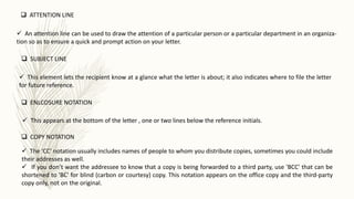  ATTENTION LINE
 An attention line can be used to draw the attention of a particular person or a particular department in an organiza-
tion so as to ensure a quick and prompt action on your letter.
 SUBJECT LINE
 This element lets the recipient know at a glance what the letter is about; it also indicates where to file the letter
for future reference.
 ENLCOSURE NOTATION
 This appears at the bottom of the letter , one or two lines below the reference initials.
 COPY NOTATION
 The 'CC' notation usually includes names of people to whom you distribute copies, sometimes you could include
their addresses as well.
 If you don’t want the addressee to know that a copy is being forwarded to a third party, use 'BCC' that can be
shortened to 'BC' for blind (carbon or courtesy) copy. This notation appears on the office copy and the third-party
copy only, not on the original.
 