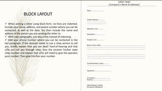 Date ........................
Inside Address ..........
...................................
...................................
Attention Line ..........
Salutation..................
Subject Line...............
Body of the Letter .................................................................................
..........................................................................................................
..........................................................................................................
..........................................................................................................
..........................................................................................................
..........................................................................................................
Complimentary Close..........
..............................................
signature...............................
Full Name.............................
Position.................................
Identification Initials
Enclosure Reference
Letter Head
(Company's Name & Address)
BLOCK LAYOUT
 When writing a letter using block form, no lines are indented.
Include your name, address, and phone number where you can be
contacted, as well as the date. You then include the name and
address of the person you are sending the letter to.
 With new paragraphs, just skip a line instead of indenting.
 Add your phone number where you can be contacted in the
last paragraph. If the receiver needs to use a relay service to call
you, briefly explain that you are deaf/ hard-of-hearing and that
s/he can call you through relay. Give the receiver his/her state
relay number and explain that s/he will need to give the operator
your number. Then give him/her your number.
 