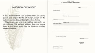Date : .................
Inside Address ..........
...................................
...................................
Attention Line ............................
Salutation....................
Subject Line................................
Body of the Letter ....................................................................................
..............................................................................................................
..............................................................................................................
..............................................................................................................
..............................................................................................................
..............................................................................................................
Complimentary Close
signature..............
Full Name
Position
Identification Initials
Enclosure Reference
Letter Head
(Company's Name & Address)
MODIFIE BLOCK LAYOUT
 In a Modified Block Style / format letter, we usually
put all text aligned to the left margin, except for the
author's address, date, and complimentary closing.
 All paragraphs we write in a modified block style are
not indented. The author's address, date, and closing
begin at the center point. See the following modified
block style sample.
 
