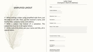  When writing a letter using simplified style form, put
the date on the left. Then, put the receiver's name, and
his/her title, company name, and address.
 Write a subject line instead of a salutation. The
subject line must be in all capital letters.
 At the end of the letter, put your name and title, all in
capital letters.
SIMPLIFIED LAYOUT Date ........................
Inside Address ..........
...................................
...................................
Attention Line ..........
Salutation..................
Subject Line...............
Body of the Letter .................................................................................
..........................................................................................................
..........................................................................................................
.........................................................................................................
..........................................................................................................
..........................................................................................................
Complimentary Close..........
..............................................
signature...............................
Full Name.............................
Position.................................
Identification Initials
Enclosure Reference
Letter Head
(Company's Name & Address)
 