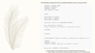 [SENDER'S COMPANY NAME]
[SENDER'S ADDRESS*]
[SENDER'S PHONE]
[THE SENDER'S E-MAIL]
[DATE]
[RECIPIENT W/O PREFIX]
[RECIPIENT'S COMPANY]
[RECIPIENT'S ADDRESS]
(Optional) Attention [DEPARTMENT/PERSON]
Dear [RECIPIENT W/ PREFIX]
[First Salutation then Subject in Business letters]
[CONTENT]
[CONTENT]
[COMPLIMENTARY CLOSING (Sincerely, Respectfully, Regards, etc.)]
[SENDER]
[SENDER'S TITLE]
[SENDER'S ADDRESS (optional if placed on top**)]
Enclosures ([NUMBER OF ENCLOSURES])
The following is the general format, excluding indentation used in various formats:
• - Sender's Address may be placed after Sender's Title below the Complimentary Closing.
• * - Sender's Address may be placed on top before Recipient's Address in a more conservative style.
 