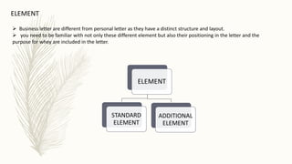 ELEMENT
 Business letter are different from personal letter as they have a distinct structure and layout.
 you need to be familiar with not only these different element but also their positioning in the letter and the
purpose for whey are included in the letter.
ELEMENT
STANDARD
ELEMENT
ADDITIONAL
ELEMENT
 