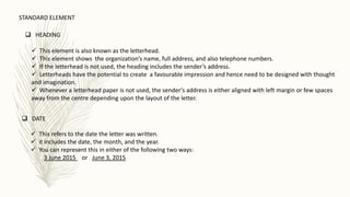  HEADING
 This element is also known as the letterhead.
 This element shows the organization’s name, full address, and also telephone numbers.
 If the letterhead is not used, the heading includes the sender’s address.
 Letterheads have the potential to create a favourable impression and hence need to be designed with thought
and imagination.
 Whenever a letterhead paper is not used, the sender’s address is either aligned with left margin or few spaces
away from the centre depending upon the layout of the letter.
 DATE
 This refers to the date the letter was written.
 it includes the date, the month, and the year.
 You can represent this in either of the following two ways:
3 June 2015 or June 3, 2015
STANDARD ELEMENT
 