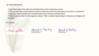 Leave four blank lines after the complimentary close to sign your name.
This is a rule Dixie would advise to stick to unless you have very little space, but three is a minimum.
Sign your name between the complimentary close and your printed name.
Dixie hopes you like her tidy signature above. Title is optional depending on relevancy and degree of
formality
 SIGNTURE BLOCK
For example,
 