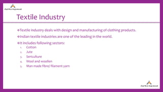 Textile Industry
Textile industry deals with design and manufacturing of clothing products.
Indian textile industries are one of the leading in the world.
It includes following sectors:
1. Cotton
2. Jute
3. Sericulture
4. Wool and woollen
5. Man made fibre/ filament yarn
 