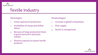 Textile Industry
Advantages:
1. Great capacity of production
2. Availability of cheap and skilled
labour
3. Because of large production there
is great demand in domestic
market
4. Massive capacity to export textile
products
Disadvantages:
1. Increase in global competition
2. Poor supply
3. Sector is unorganized
 