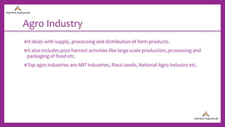 Agro Industry
It deals with supply, processing and distribution of farm products.
It also includes post harvest activities like large-scale production, processing and
packaging of food etc.
Top agro industries are ABT industries, Rassi seeds, National Agro Industry etc.
 