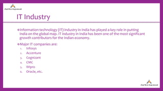 IT Industry
Information technology (IT) industry in India has played a key role in putting
India on the global map. IT industry in India has been one of the most significant
growth contributors for the Indian economy.
Major IT companies are:
1. Infosys
2. Accenture
3. Cognizant
4. CMC
5. Wipro
6. Oracle, etc.
 
