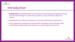 Introduction
• Globalization (or globalisation) is the process of international integration arising
from the interchange of world views, products, ideas and other aspects of
culture.
• Globalization has allowed companies to increase their base of operations.
• It has supported companies to expand their workspace with relatively small
investments and provide novel services to a wide range of consumers.
 
