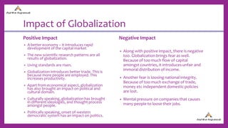 Impact of Globalization
Positive Impact
• A better economy – it introduces rapid
development of the capital market
• The new scientific research patterns are all
results of globalization.
• Living standards are risen.
• Globalization introduces better trade. This is
because more people are employed. This
increases productivity.
• Apart from economical aspect, globalization
has also brought an impact on political and
cultural domain.
• Culturally speaking, globalization has brought
in different ideologies, and thought process
amongst people.
• Politically speaking, onset of western
democratic system has an impact on politics.
Negative Impact
• Along with positive impact, there is negative
too. Globalization brings fear as well.
Because of too much flow of capital
amongst countries, it introduces unfair and
immoral distribution of income.
• Another fear is loosing national integrity.
Because of too much exchange of trade,
money etc independent domestic policies
are lost.
• Mental pressure on companies that causes
many people to loose their jobs.
 