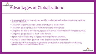 Advantages of Globalization:
• Resources of different countries are used for producing goods and services they are able to
do most efficiently.
• Consumers to get much wider variety of products to choose from.
• Consumers get the product they want at more competitive prices.
• Companies are able to procure input goods and services required at most competitive prices.
• Companies get get access to much wider markets
• It promotes understanding and goodwill among different countries.
• Businesses and investors get much wider opportunities for investment.
• Adverse impact of fluctuations in agricultural productions in one area can be reduced by
pooling of production of different areas.
 