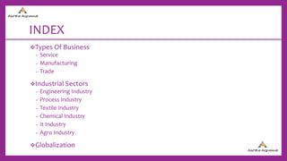 INDEX
Types Of Business
− Service
− Manufacturing
− Trade
Industrial Sectors
− Engineering Industry
− Process Industry
− Textile Industry
− Chemical Industry
− It Industry
− Agro Industry
Globalization
 
