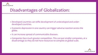 Disadvantages of Globalization:
• Developed countries can stifle development of undeveloped and under-
developed countries.
• Economic depression in one country can trigger adverse reaction across the
globe.
• It can increase spread of communicable diseases.
• Companies face much greater competition. This can put smaller companies, at a
disadvantage as they do not have resources to compete at global scale.
 