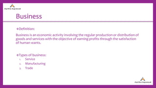 Business
Definition:
Business is an economic activity involving the regular production or distribution of
goods and services with the objective of earning profits through the satisfaction
of human wants.
Types of business:
1. Service
2. Manufacturing
3. Trade
 