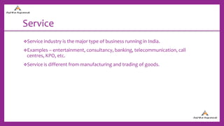 Service
Service industry is the major type of business running in India.
Examples – entertainment, consultancy, banking, telecommunication, call
centres, KPO, etc.
Service is different from manufacturing and trading of goods.
 