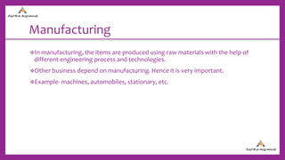 Manufacturing
In manufacturing, the items are produced using raw materials with the help of
different engineering process and technologies.
Other business depend on manufacturing. Hence it is very important.
Example- machines, automobiles, stationary, etc.
 