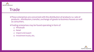 Trade
These enterprises are concerned with the distribution of products i.e. sale of
products , distribution, transfer, exchange of goods to business houses as well
as consumers.
Trading enterprises may be found operating in form of
a) Wholesale
b) Retail
c) Import and export
d) Investment trusts, etc.
 