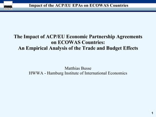 The Impact of ACP/EU Economic Partnership Agreements on ECOWAS Countries: An Empirical Analysis of the Trade and Budget Effects Matthias Busse HWWA - Hamburg Institute of International Economics 
