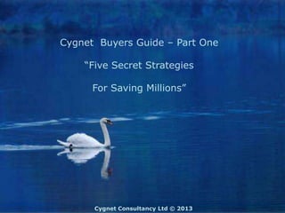 Cygnet Buyers Guide – Part One

    “Five Secret Strategies

      For Saving Millions”




      Cygnet Consultancy Ltd © 2013
 