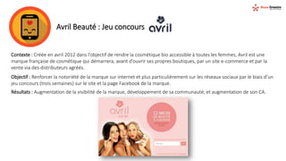 Avril Beauté : Jeu concours
Contexte : Créée en avril 2012 dans l’objectif de rendre la cosmétique bio accessible à toutes les femmes, Avril est une
marque française de cosmétique qui démarrera, avant d’ouvrir ses propres boutiques, par un site e-commerce et par la
vente via des distributeurs agréés.
Objectif : Renforcer la notoriété de la marque sur internet et plus particulièrement sur les réseaux sociaux par le biais d’un
jeu concours (trois semaines) sur le site et la page Facebook de la marque.
Résultats : Augmentation de la visibilité de la marque, développement de sa communauté, et augmentation de son CA.
 