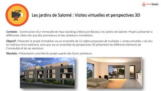 Les jardins de Salomé : Visites virtuelles et perspectives 3D
Contexte : Construction d’un immeuble de Haut standing à Marcq en Baroeul, les Jardins de Salomé. Projet à présenter à
différentes cibles tels que des promoteurs et des acheteurs immobiliers.
Objectif : Présenter le projet immobilier via un ensemble de 12 vidéos proposant de multiples « visites virtuelles » du lieu
en intérieur et en extérieur, ainsi que via un ensemble de perspectives 3D présentant les différents éléments de
l’immeuble et de ses alentours.
Résultats : Présentation concrète du projet auprès des futurs acheteurs.
 